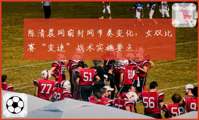 陈清晨网前封网节奏变化,女双比赛“变速”战术实施要点