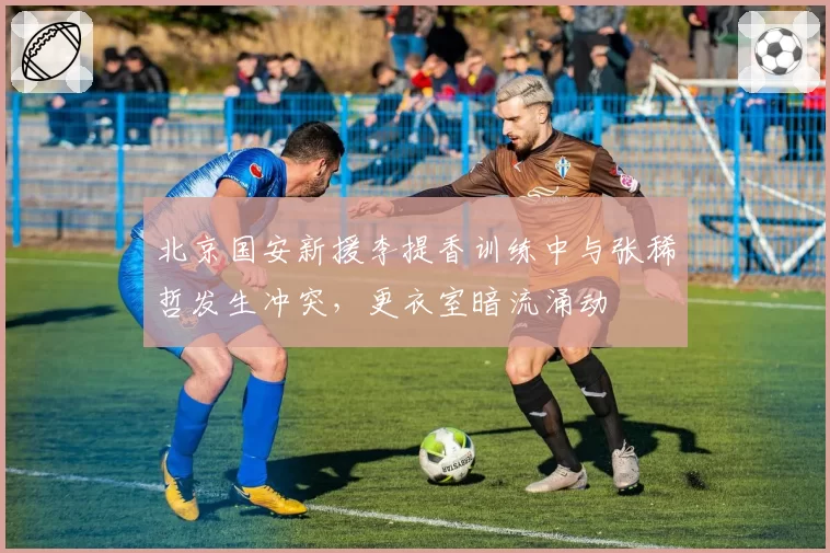 北京国安新援李提香训练中与张稀哲发生冲突，更衣室暗流涌动