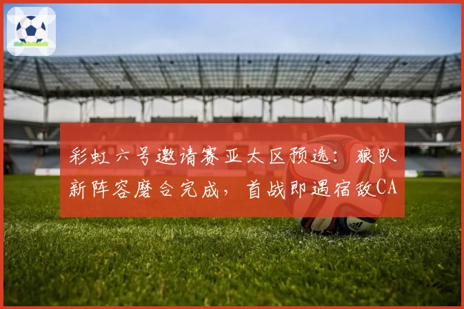 彩虹六号邀请赛亚太区预选：狼队新阵容磨合完成，首战即遇宿敌CAG？