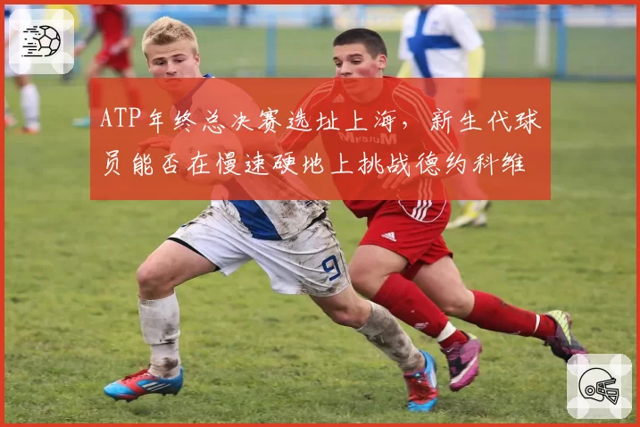 ATP年终总决赛选址上海，新生代球员能否在慢速硬地上挑战德约科维奇？