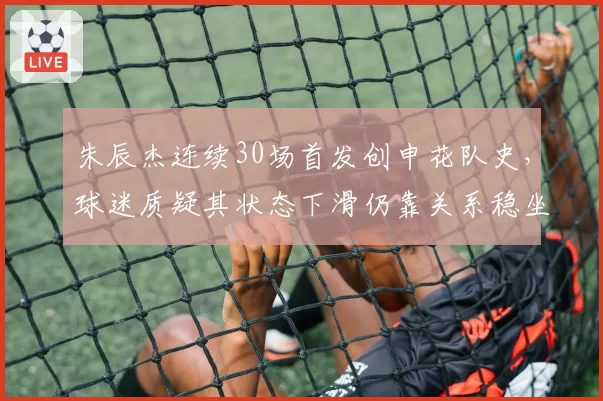 朱辰杰连续30场首发创申花队史，球迷质疑其状态下滑仍靠关系稳坐主力