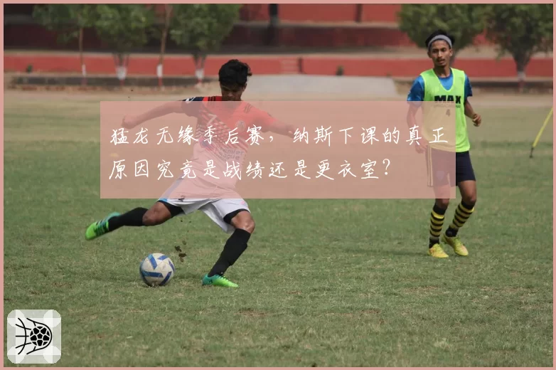 猛龙无缘季后赛，纳斯下课的真正原因究竟是战绩还是更衣室？