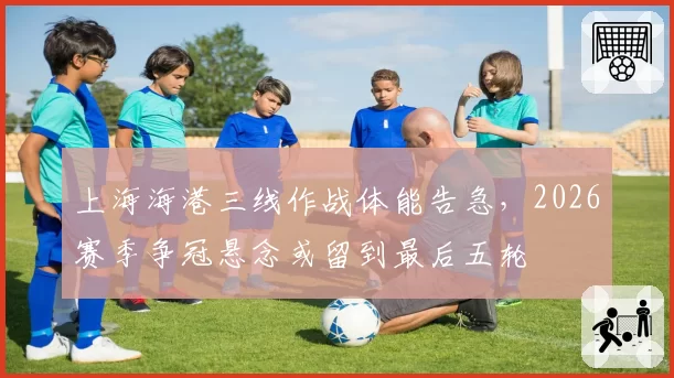 上海海港三线作战体能告急,2026赛季争冠悬念或留到最后五轮