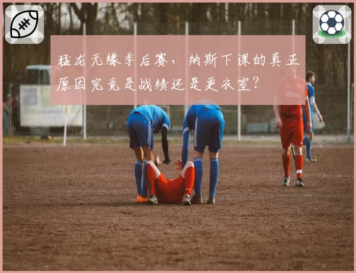 猛龙无缘季后赛，纳斯下课的真正原因究竟是战绩还是更衣室？