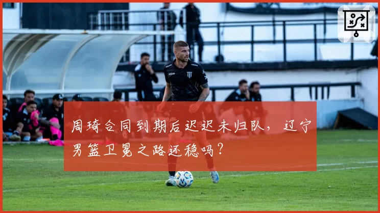 周琦合同到期后迟迟未归队，辽宁男篮卫冕之路还稳吗？