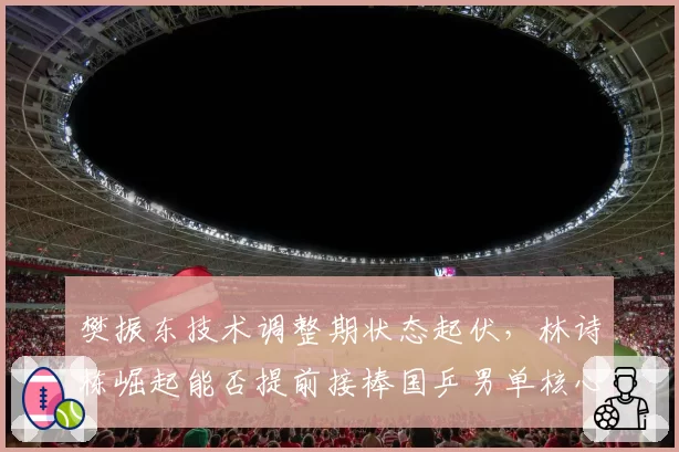 樊振东技术调整期状态起伏,林诗栋崛起能否提前接棒国乒男单核心?