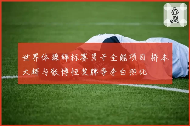 世界体操锦标赛男子全能项目 桥本大辉与张博恒奖牌争夺白热化