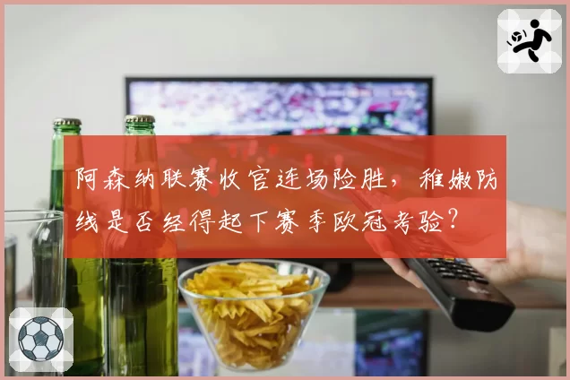 阿森纳联赛收官连场险胜，稚嫩防线是否经得起下赛季欧冠考验？