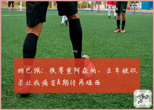 姆巴佩:很尊重阿森纳,去年被双杀让我痛苦&期待再碰面