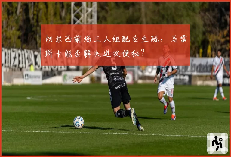 切尔西前场三人组配合生疏，马雷斯卡能否解决进攻便秘？