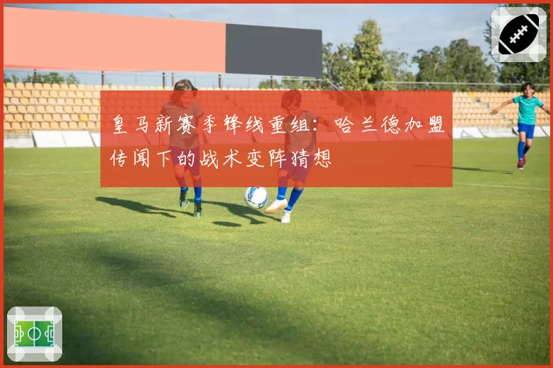 皇马新赛季锋线重组：哈兰德加盟传闻下的战术变阵猜想