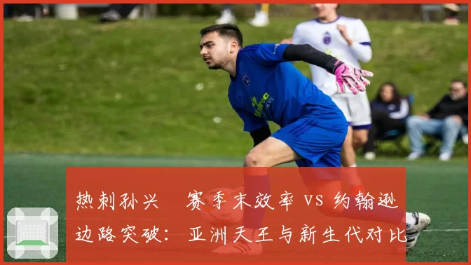 热刺孙兴慜赛季末效率 vs 约翰逊边路突破：亚洲天王与新生代对比