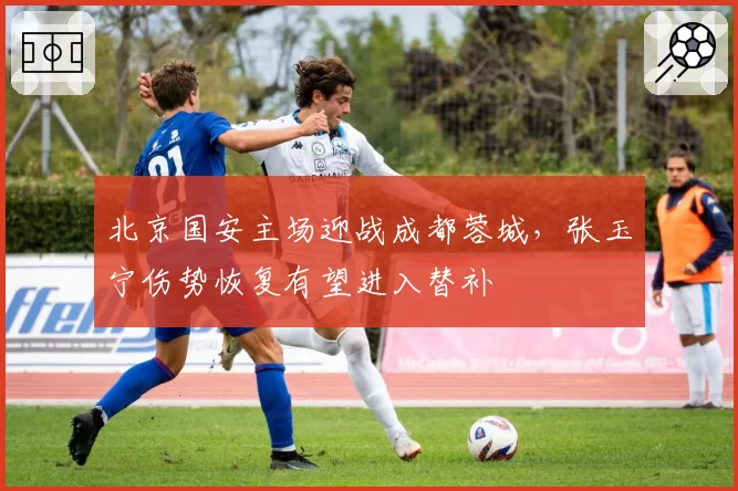 北京国安主场迎战成都蓉城，张玉宁伤势恢复有望进入替补