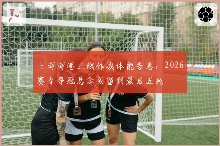 上海海港三线作战体能告急,2026赛季争冠悬念或留到最后五轮