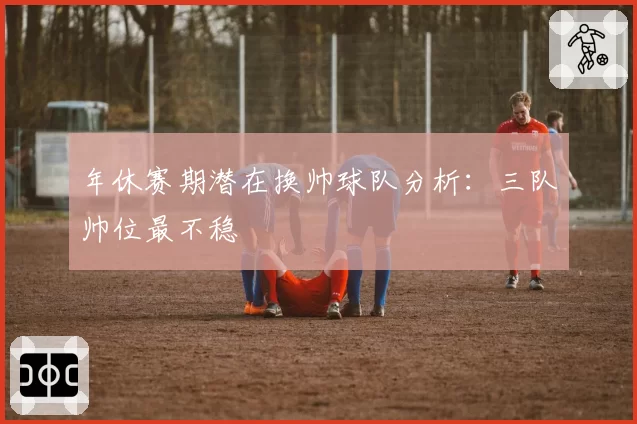 年休赛期潜在换帅球队分析：三队帅位最不稳