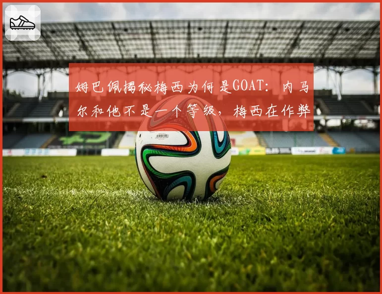 姆巴佩揭秘梅西为何是GOAT：内马尔和他不是一个等级，梅西在作弊