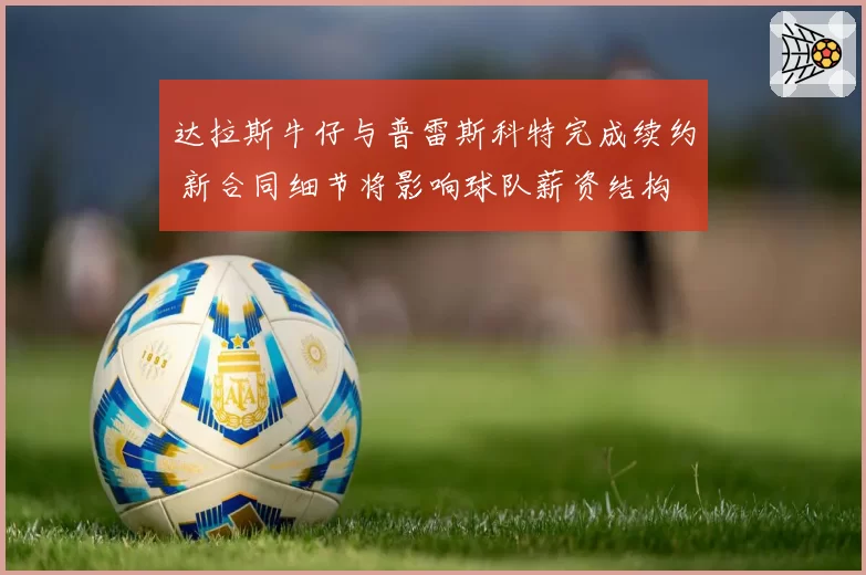 达拉斯牛仔与普雷斯科特完成续约 新合同细节将影响球队薪资结构