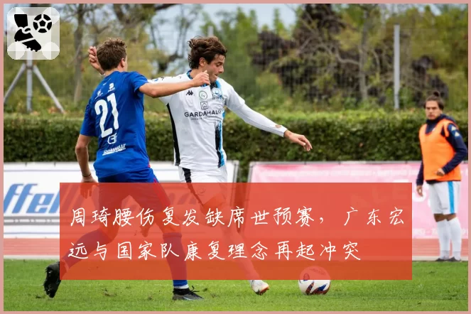 周琦腰伤复发缺席世预赛，广东宏远与国家队康复理念再起冲突