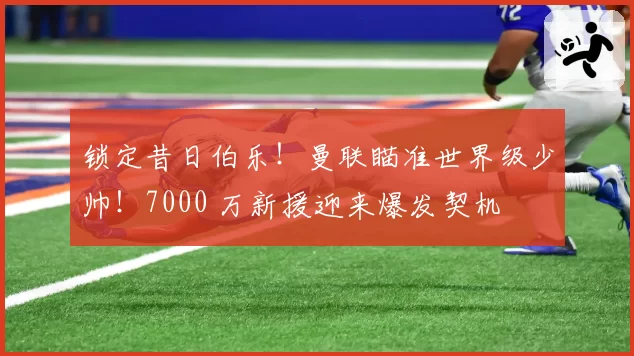 锁定昔日伯乐！曼联瞄准世界级少帅！7000 万新援迎来爆发契机