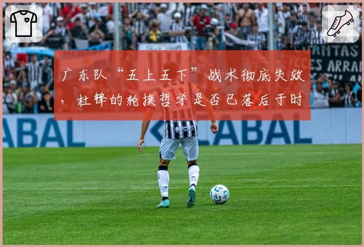 广东队“五上五下”战术彻底失效，杜锋的轮换哲学是否已落后于时代？