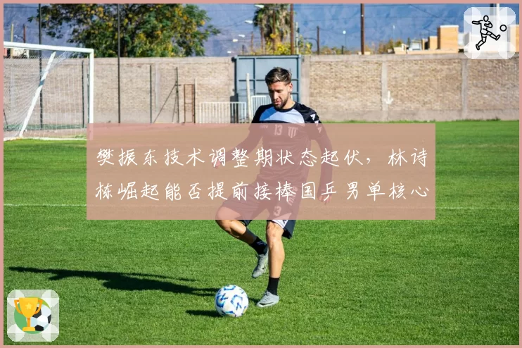 樊振东技术调整期状态起伏,林诗栋崛起能否提前接棒国乒男单核心?