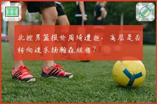 北控男篮报价周琦遭拒，高层是否转向追求杨瀚森租借？