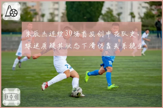 朱辰杰连续30场首发创申花队史，球迷质疑其状态下滑仍靠关系稳坐主力