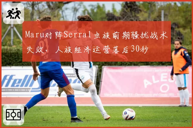 Maru对阵Serral虫族前期骚扰战术失效，人族经济运营落后30秒