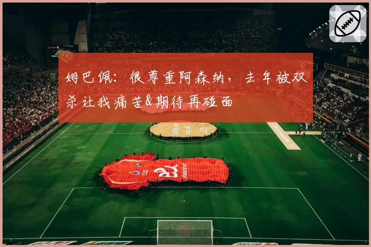 姆巴佩：很尊重阿森纳，去年被双杀让我痛苦&期待再碰面