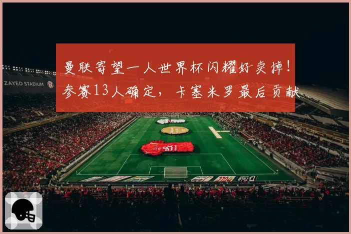 曼联寄望一人世界杯闪耀好卖掉！参赛13人确定，卡塞米罗最后贡献