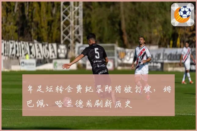 年足坛转会费纪录即将被打破，姆巴佩、哈兰德或刷新历史