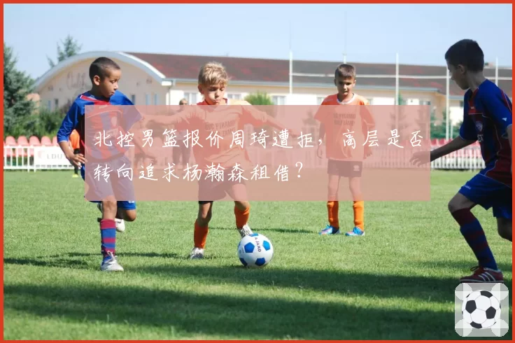 北控男篮报价周琦遭拒，高层是否转向追求杨瀚森租借？