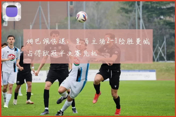 姆巴佩伤退，皇马主场2-1险胜曼城占得欧冠半决赛先机