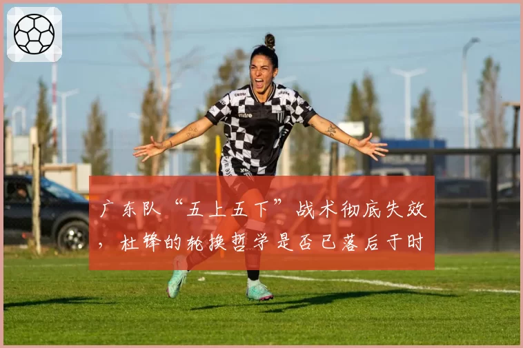 广东队“五上五下”战术彻底失效，杜锋的轮换哲学是否已落后于时代？