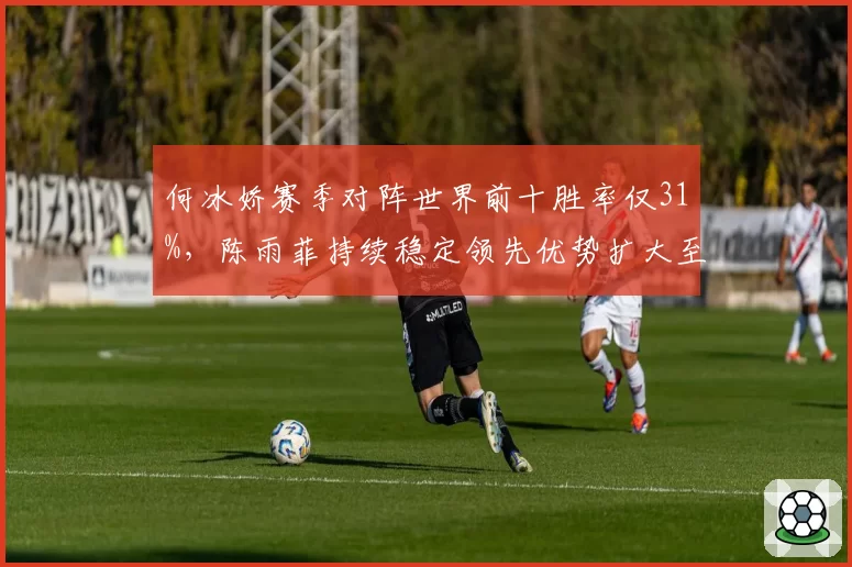 何冰娇赛季对阵世界前十胜率仅31%，陈雨菲持续稳定领先优势扩大至2000分