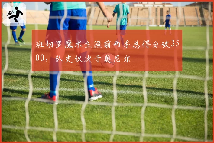 班切罗魔术生涯前两季总得分破3500，队史仅次于奥尼尔