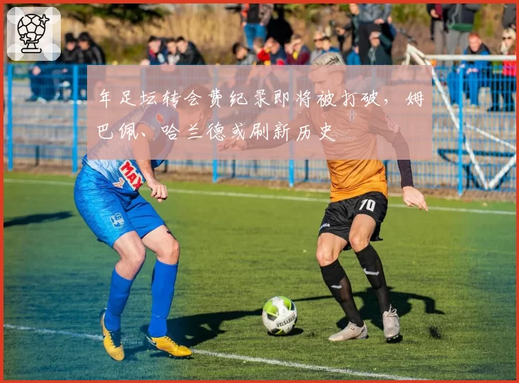 年足坛转会费纪录即将被打破，姆巴佩、哈兰德或刷新历史