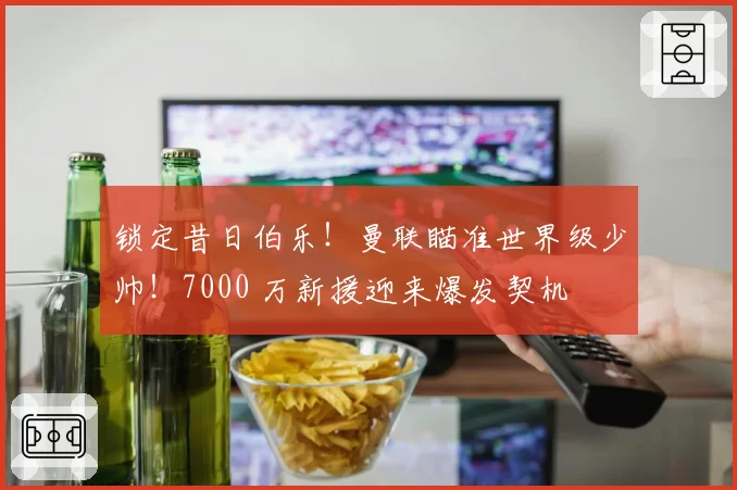 锁定昔日伯乐！曼联瞄准世界级少帅！7000 万新援迎来爆发契机