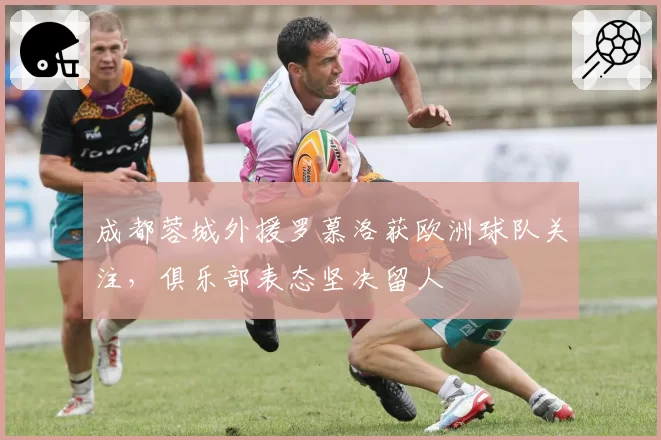 成都蓉城外援罗慕洛获欧洲球队关注，俱乐部表态坚决留人