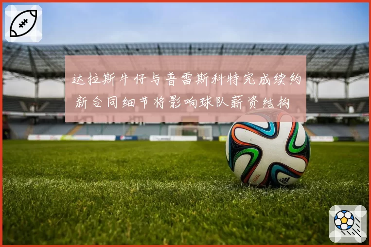 达拉斯牛仔与普雷斯科特完成续约 新合同细节将影响球队薪资结构