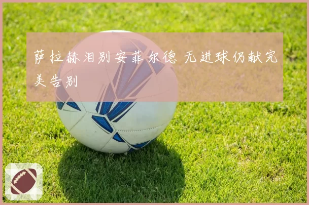 萨拉赫泪别安菲尔德 无进球仍献完美告别