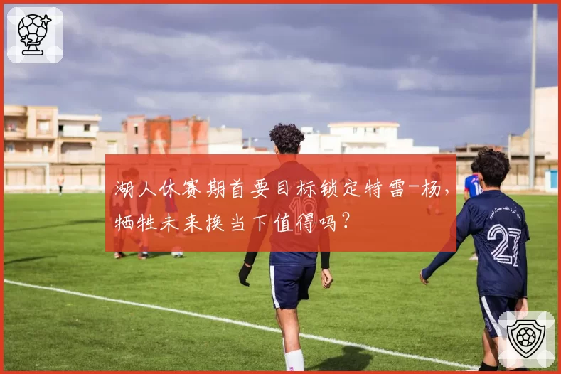 湖人休赛期首要目标锁定特雷-杨，牺牲未来换当下值得吗？