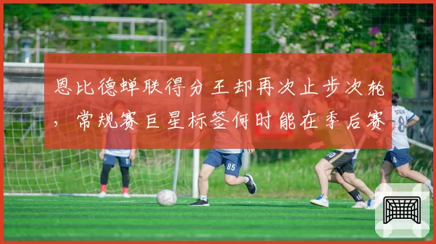 恩比德蝉联得分王却再次止步次轮，常规赛巨星标签何时能在季后赛撕掉？