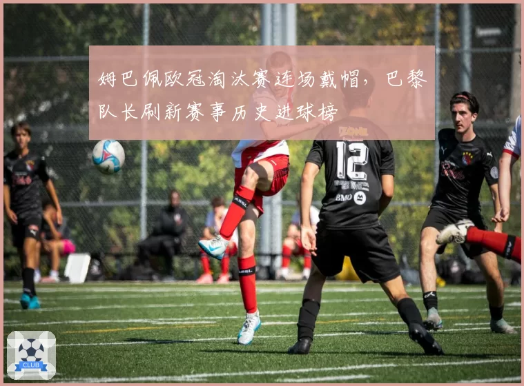 姆巴佩欧冠淘汰赛连场戴帽,巴黎队长刷新赛事历史进球榜