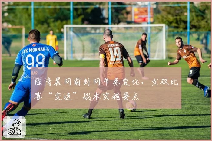 陈清晨网前封网节奏变化,女双比赛“变速”战术实施要点
