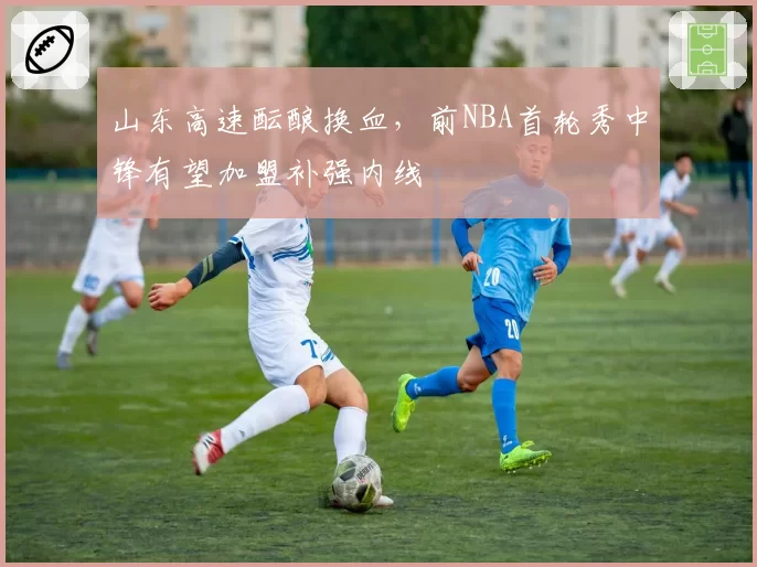 山东高速酝酿换血，前NBA首轮秀中锋有望加盟补强内线