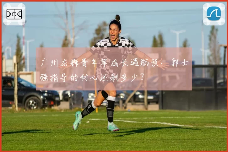 广州龙狮青年军成长遇瓶颈,郭士强指导的耐心还剩多少?