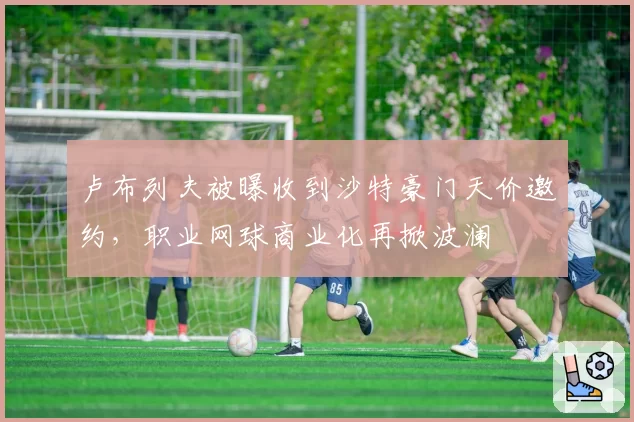 卢布列夫被曝收到沙特豪门天价邀约，职业网球商业化再掀波澜