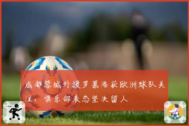 成都蓉城外援罗慕洛获欧洲球队关注,俱乐部表态坚决留人