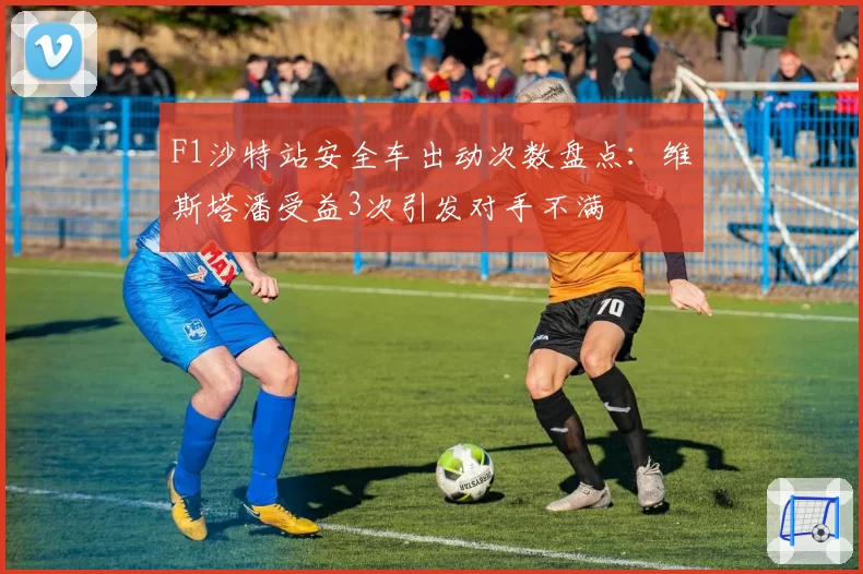 F1沙特站安全车出动次数盘点：维斯塔潘受益3次引发对手不满